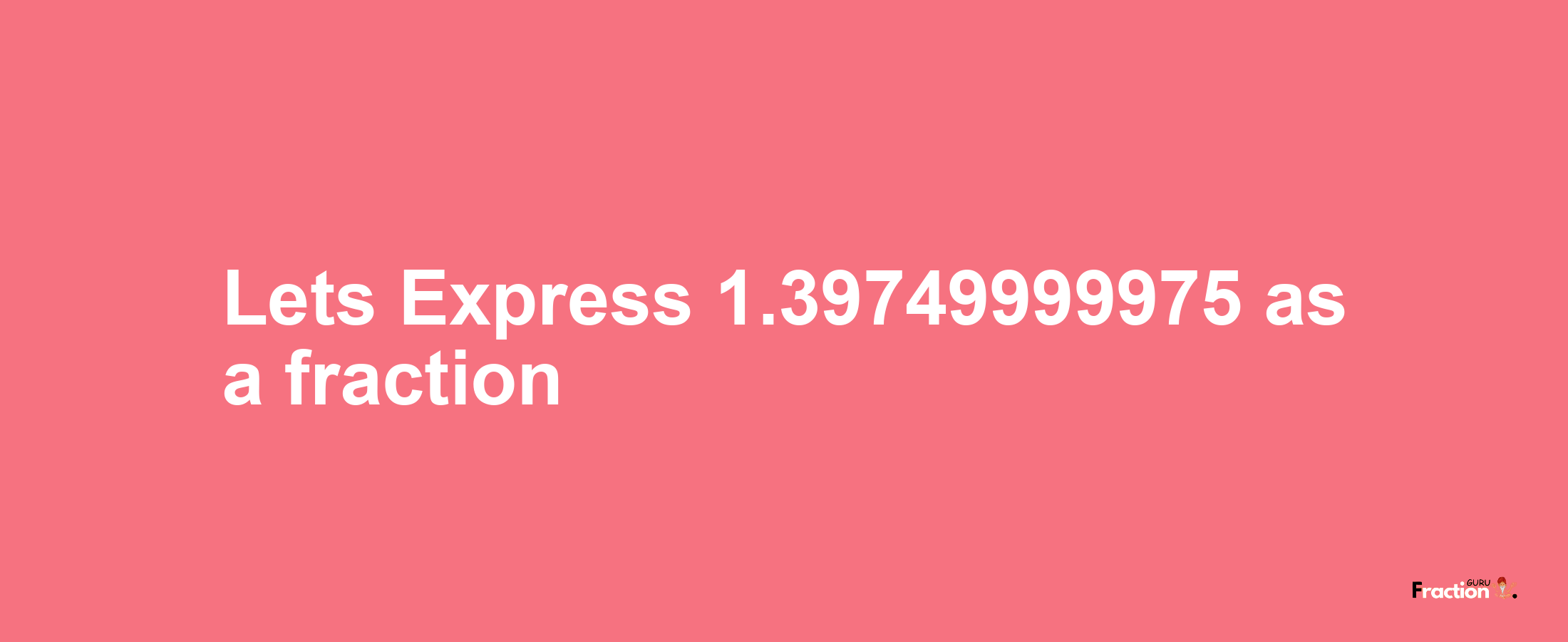 Lets Express 1.39749999975 as afraction